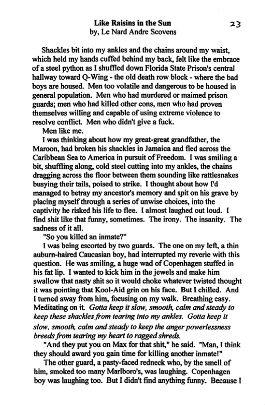 Like Raisins in the Sun 23 by, Le Nard Andre Scovens Shackles bt into my ankles and the chains around my waist, which held my hands cuffed behind my back, elt like the embrace of asteel python as I shuffled down Florida State Prison’s central hallway toward Q-Wing - the old death row block - where the bad boys are housed. Men too volatile and dangerous to be housed in ‘general population. Men who had murdered o maimed prison ‘guards; men who had killed other cons, men who had proven themselves willing and capable of using extreme violence to resolve conflict. Men who didn’t give a fuck. Men like me. T was thinking sbout how my great-great grandfather, the Maroon, had broken his shackles in Jamaica and fled across the Caribbean Sea to America in pursuit of Freedom. I was smiling a bit, shuffling along, cold steef cutting into my ankles, the chains dragging across the floor between them sounding like rattlesnakes busying their tails, poised to strike. I thought about how I’d managed to betray my ancestor’s memory and spit on his grave by placing myself through a series of unwise choices, into the captivity he risked his life to flee. [ almost laughed out loud. [ find shit like that funny, sometimes. The irony. The insanity. The sadness of itall. “So you killed an inmate?" 1 was being escorted by two guards. The one on my left a thin auburn-haired Caucasian boy, had interrupted my reverie with this question. He was smiling, a huge wad of Copenhagen stuffed in hs fat lip. 1 wanted to kick him in the jewels and make him swallow that nasty shit so it would choke whatever twisted thought it was pointing that Kool-Aid grin on his face. But I chilled. And I turned away from him, focusing on my walk. Breathing casy. Meditating on it. Gotta keep it slow, smooth, calm and steady to keep these shackles from tearing into my ankles. Gotta keep it slow, smooth, calm and steady to keep the anger powerlessness breeds from tearing my heart to ragged shreds. “And they put you on Max for that shit," he said. "Man, [ think they should award you gain time for killing another inmate!” “The other guard, a pasty-faced redneck who, by the smell of him, smoked too many Marlboro’s, was laughing. Copenhagen boy was laughing too. ButI didn’t find anything funny. Because |